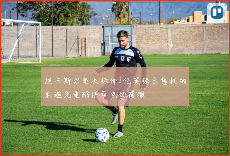 纽卡斯尔坚决标价1亿英镑出售托纳利避免重蹈伊萨克的覆辙