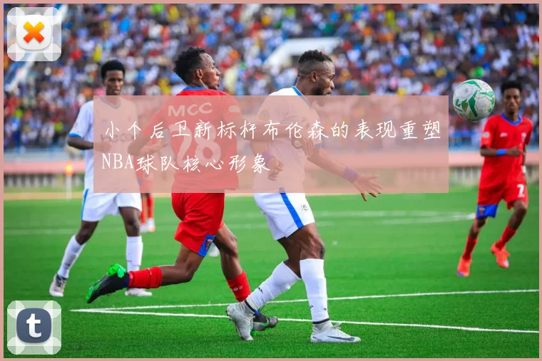 小个后卫新标杆布伦森的表现重塑NBA球队核心形象